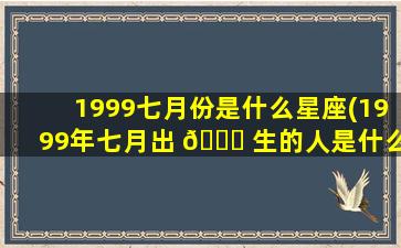 1999七月份是什么星座(1999年七月出 💐 生的人是什么命)